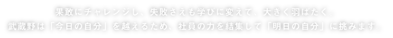 果敢にチャレンジし、失敗さえも学びに変えて、大きく羽ばたく。武蔵野は「今日の自分」を超えるため、社員の力を結集して「明日の自分」に挑みます。