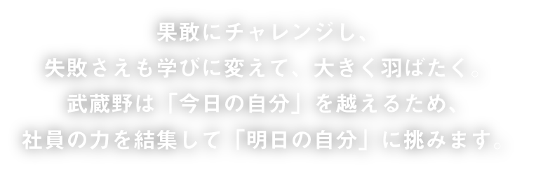 果敢にチャレンジし、失敗さえも学びに変えて、大きく羽ばたく。武蔵野は「今日の自分」を超えるため、社員の力を結集して「明日の自分」に挑みます。